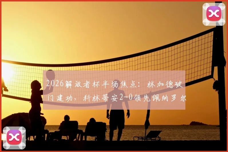 2026解放者杯半场焦点：林加德破门建功，科林蒂安2-0领先佩纳罗尔，半场战术分析与进球回放