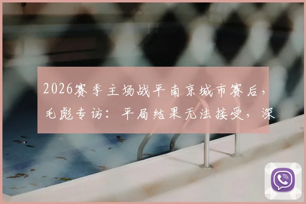 2026赛季主场战平南京城市赛后，毛彪专访：平局结果无法接受，深度解析球队攻防两端问题