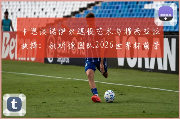 卡恩谈诺伊尔退役艺术与穆西亚拉抉择：剖析德国队2026世界杯前景，门神传承成焦点