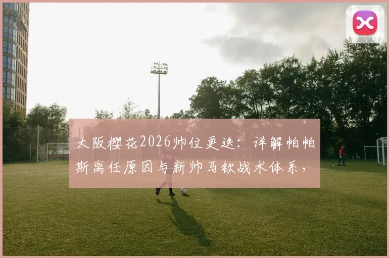 大阪樱花2026帅位更迭:详解帕帕斯离任原因与新帅马钦战术体系,附J联赛前景解读