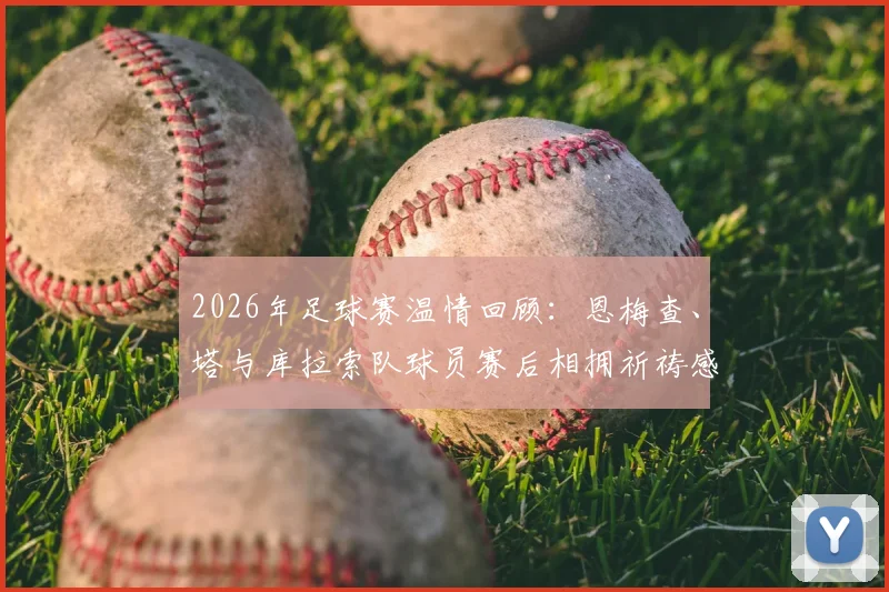 2026年足球赛温情回顾:恩梅查、塔与库拉索队球员赛后相拥祈祷感动全场瞬间解析