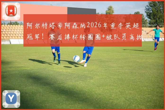 阿尔特塔率阿森纳2026年重夺英超冠军!赛后捧杯转圈圈+被队员高抛庆祝瞬间全记录
