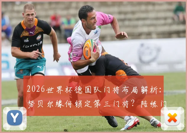 2026世界杯德国队门将布局解析:努贝尔缘何锁定第三门将?陪练门将乌尔比希的出征价值何在