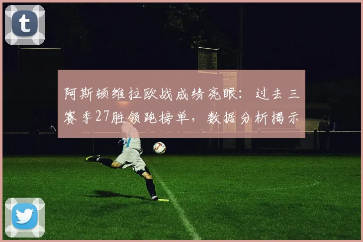 阿斯顿维拉欧战成绩亮眼：过去三赛季27胜领跑榜单，数据分析揭示其崛起之路