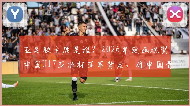 亚足联主席是谁？2026年致函祝贺中国U17亚洲杯亚军背后，对中国青少年足球发展意味着什么？