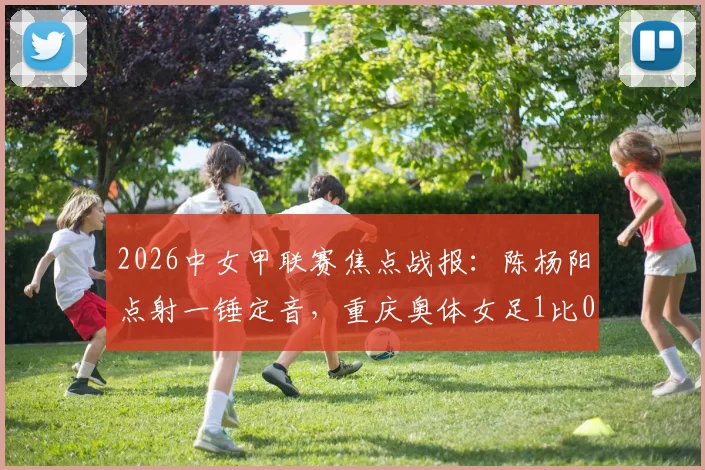 2026中女甲联赛焦点战报:陈杨阳点射一锤定音,重庆奥体女足1比0力克杭州女足B队,最新积分榜排名解析