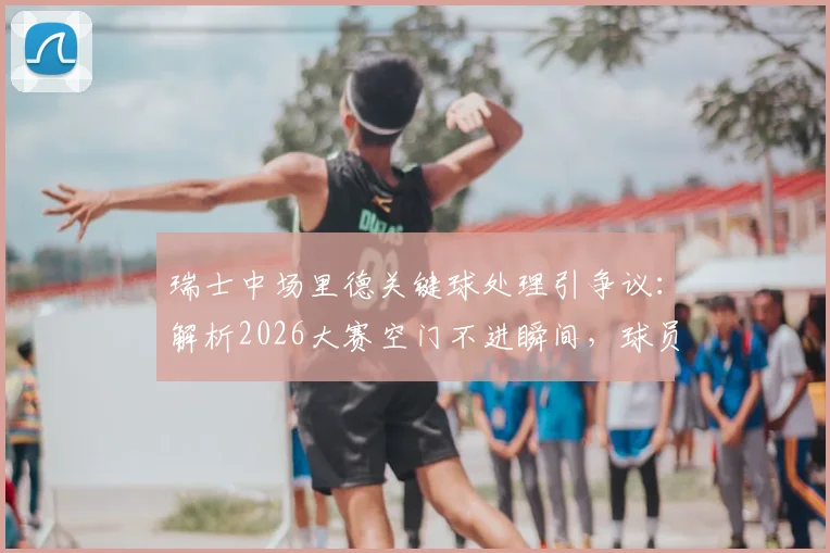 瑞士中场里德关键球处理引争议:解析2026大赛空门不进瞬间,球员心理与战术选择深度探讨
