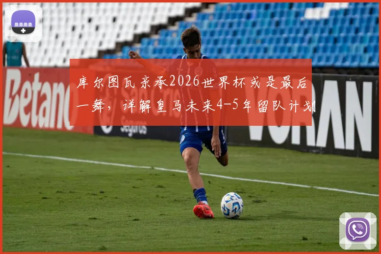库尔图瓦亲承2026世界杯或是最后一舞，详解皇马未来4-5年留队计划与职业生涯展望