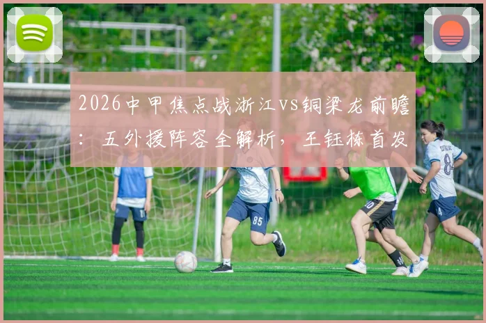 2026中甲焦点战浙江vs铜梁龙前瞻:五外援阵容全解析,王钰栋首发原因,向余望缺席影响几何