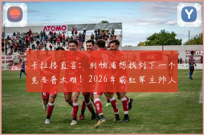 卡拉格直言:利物浦想找到下一个克洛普太难!2026年前红军主帅人选分析及必备素质解读