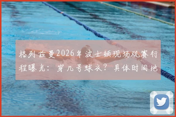 格列兹曼2026年波士顿现场观赛行程曝光:穿几号球衣?具体时间地点与最新照片一览