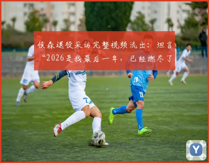 侯森退役采访完整视频流出:坦言“2026是我最后一年,已经燃尽了”,透露未来去向