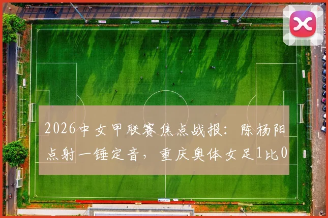 2026中女甲联赛焦点战报：陈杨阳点射一锤定音，重庆奥体女足1比0力克杭州女足B队，最新积分榜排名解析