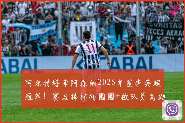阿尔特塔率阿森纳2026年重夺英超冠军!赛后捧杯转圈圈+被队员高抛庆祝瞬间全记录