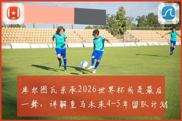 库尔图瓦亲承2026世界杯或是最后一舞，详解皇马未来4-5年留队计划与职业生涯展望