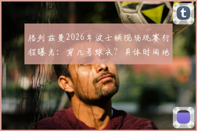 格列兹曼2026年波士顿现场观赛行程曝光:穿几号球衣?具体时间地点与最新照片一览
