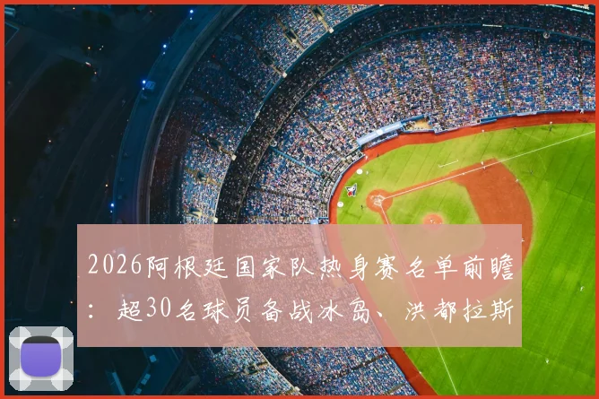 2026阿根廷国家队热身赛名单前瞻:超30名球员备战冰岛、洪都拉斯,斯卡洛尼考察重点与战术分析