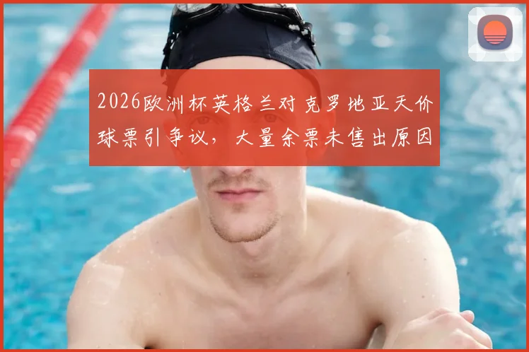 2026欧洲杯英格兰对克罗地亚天价球票引争议，大量余票未售出原因分析与购票指南