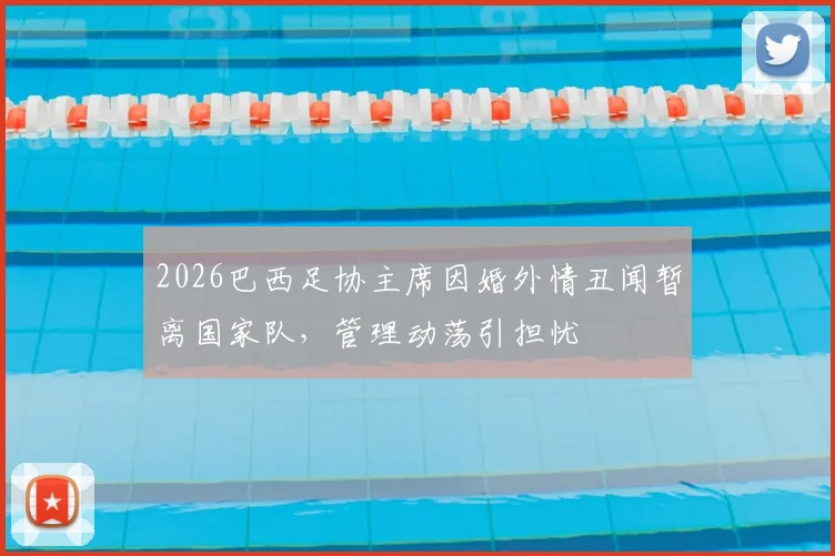 2026巴西足协主席因婚外情丑闻暂离国家队,管理动荡引担忧