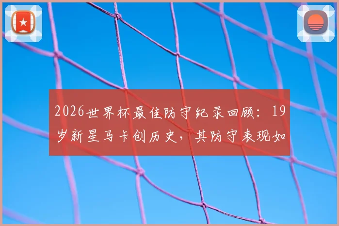 2026世界杯最佳防守纪录回顾:19岁新星马卡创历史,其防守表现如何改变比赛格局