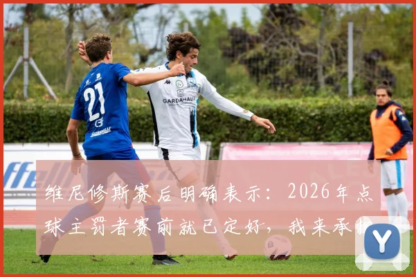 维尼修斯赛后明确表示：2026年点球主罚者赛前就已定好，我来承担责任