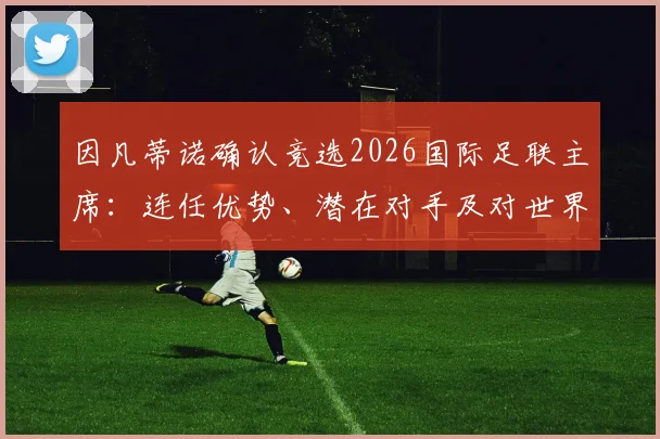 因凡蒂诺确认竞选2026国际足联主席:连任优势、潜在对手及对世界杯影响解析