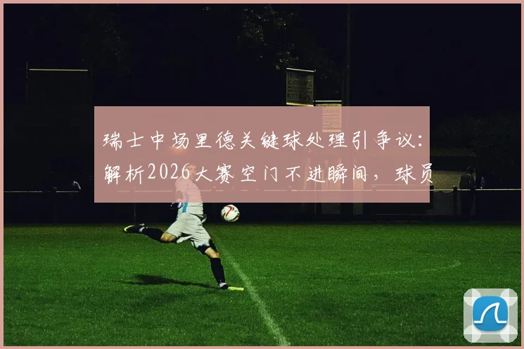 瑞士中场里德关键球处理引争议：解析2026大赛空门不进瞬间，球员心理与战术选择深度探讨
