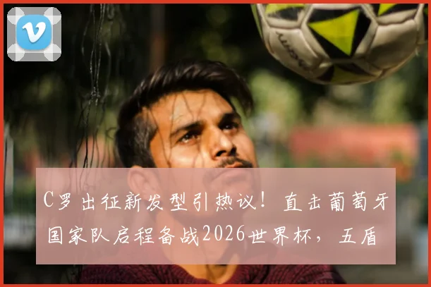 C罗出征新发型引热议!直击葡萄牙国家队启程备战2026世界杯,五盾荣耀最新队服亮相