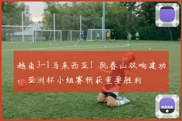 越南3-1马来西亚!阮春山双响建功,亚洲杯小组赛斩获重要胜利