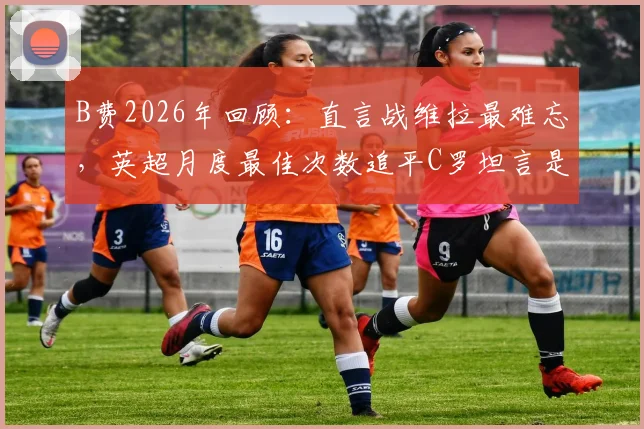 B费2026年回顾:直言战维拉最难忘,英超月度最佳次数追平C罗坦言是荣耀
