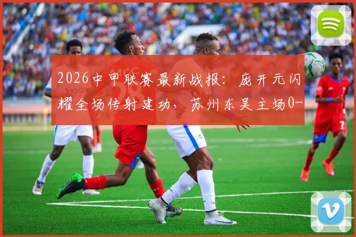 2026中甲联赛最新战报:庞开元闪耀全场传射建功,苏州东吴主场0-2不敌宁波,莱昂纳多锁定胜局
