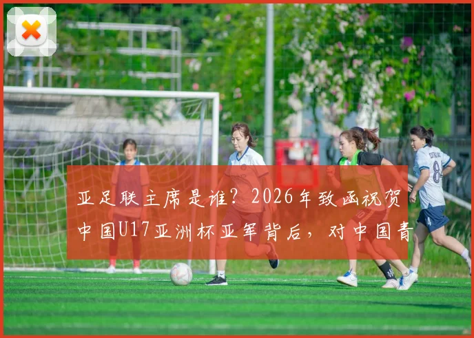 亚足联主席是谁?2026年致函祝贺中国U17亚洲杯亚军背后,对中国青少年足球发展意味着什么?