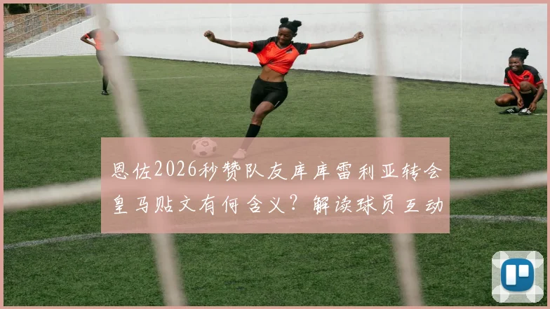 恩佐2026秒赞队友库库雷利亚转会皇马贴文有何含义？解读球员互动背后的真实想法与转会动态