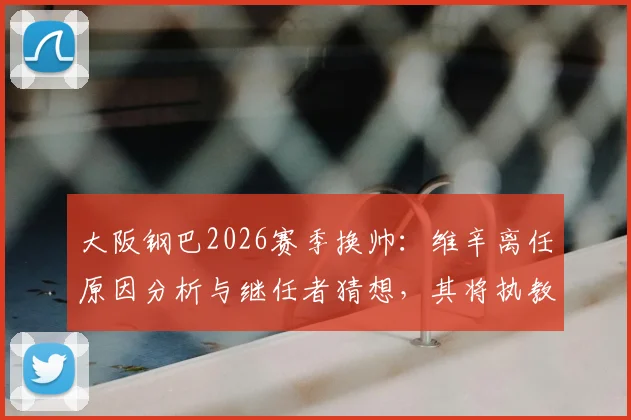 大阪钢巴2026赛季换帅:维辛离任原因分析与继任者猜想,其将执教吉达联合前景如何