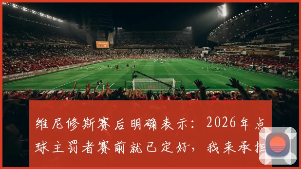 维尼修斯赛后明确表示：2026年点球主罚者赛前就已定好，我来承担责任