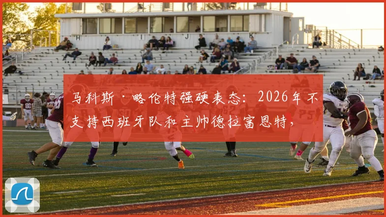 马科斯·略伦特强硬表态:2026年不支持西班牙队和主帅德拉富恩特,到底算不算西班牙人?