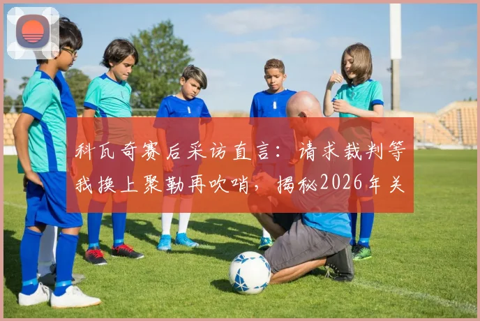 科瓦奇赛后采访直言：请求裁判等我换上聚勒再吹哨，揭秘2026年关键战换人决策