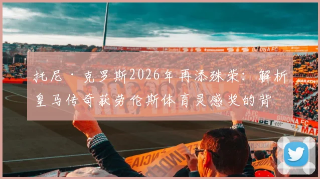 托尼·克罗斯2026年再添殊荣：解析皇马传奇获劳伦斯体育灵感奖的背后原因与意义
