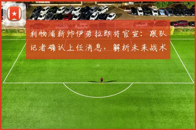 利物浦新帅伊劳拉即将官宣：跟队记者确认上任消息，解析未来战术打法与阵容变化