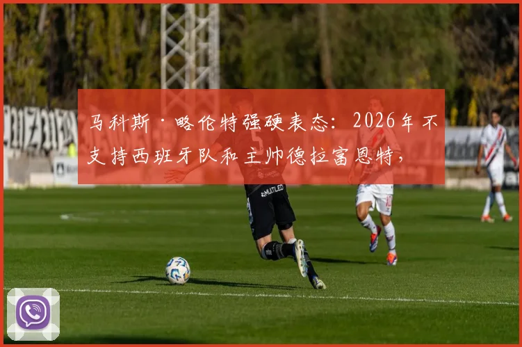 马科斯·略伦特强硬表态：2026年不支持西班牙队和主帅德拉富恩特，到底算不算西班牙人？