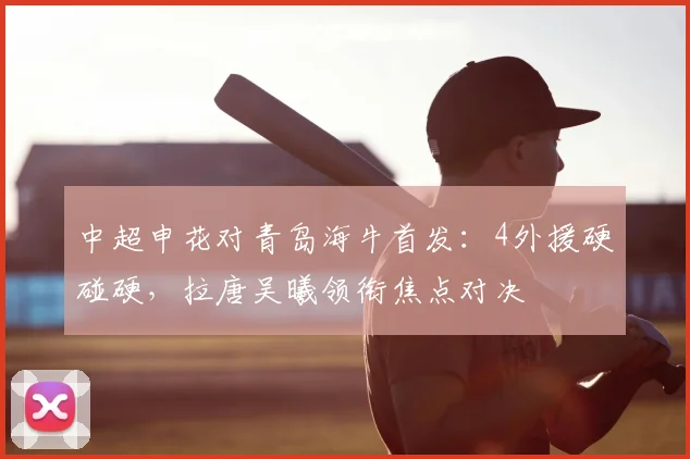 中超申花对青岛海牛首发:4外援硬碰硬,拉唐吴曦领衔焦点对决