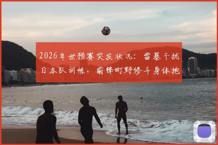 2026年世预赛突发状况：雷暴干扰日本队训练，前锋町野修斗身体抱憾缺席