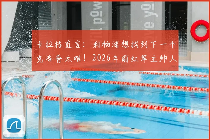 卡拉格直言：利物浦想找到下一个克洛普太难！2026年前红军主帅人选分析及必备素质解读