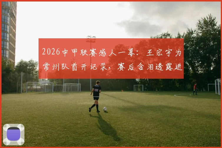 2026中甲联赛感人一幕:王宏宇为常州队首开记录,赛后含泪透露进球献给刚离世的父亲