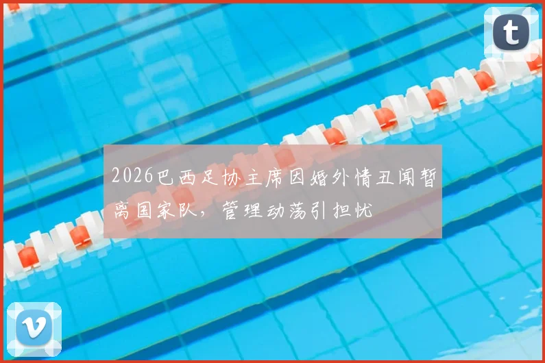 2026巴西足协主席因婚外情丑闻暂离国家队，管理动荡引担忧