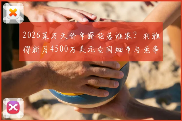2026莱万天价年薪花落谁家?利雅得新月4500万美元合同细节与竞争态势分析
