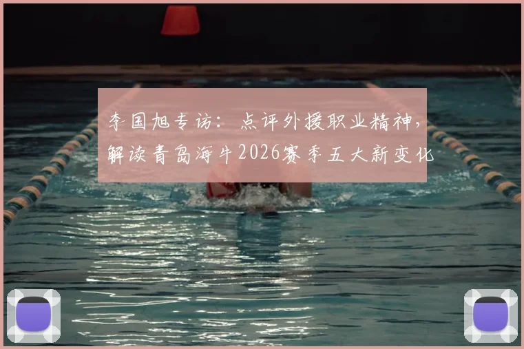 李国旭专访:点评外援职业精神,解读青岛海牛2026赛季五大新变化与挑战