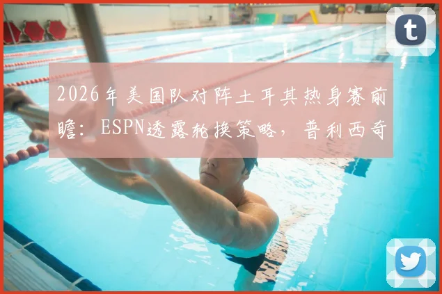 2026年美国队对阵土耳其热身赛前瞻:ESPN透露轮换策略,普利西奇或替补登场寻找最佳状态