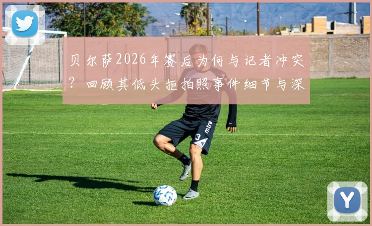 贝尔萨2026年赛后为何与记者冲突？回顾其低头拒拍照事件细节与深层原因