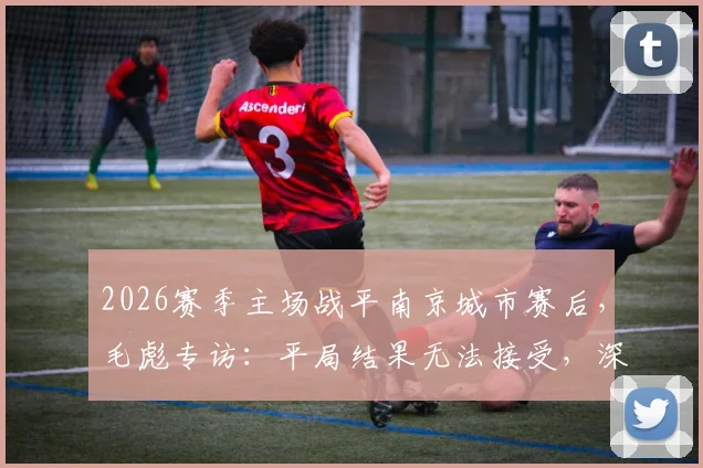 2026赛季主场战平南京城市赛后,毛彪专访:平局结果无法接受,深度解析球队攻防两端问题